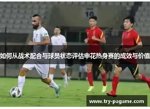 如何从战术配合与球员状态评估申花热身赛的成效与价值 如何从战术配合与球员状态评估申花热身赛的成效与价值