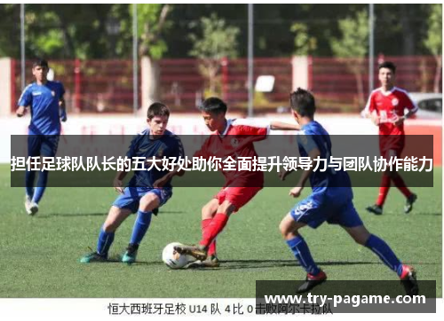 担任足球队队长的五大好处助你全面提升领导力与团队协作能力 担任足球队队长的五大好处助你全面提升领导力与团队协作能力