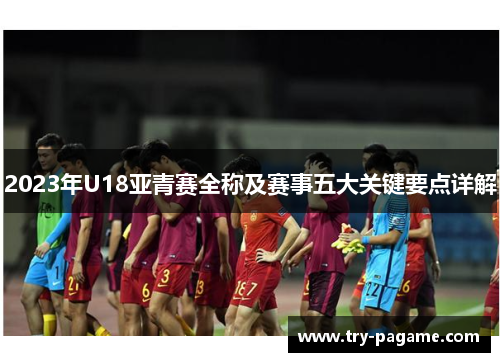 2023年U18亚青赛全称及赛事五大关键要点详解 2023年U18亚青赛全称及赛事五大关键要点详解