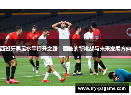 西班牙男足水平提升之路:面临的新挑战与未来发展方向 西班牙男足水平提升之路:面临的新挑战与未来发展方向
