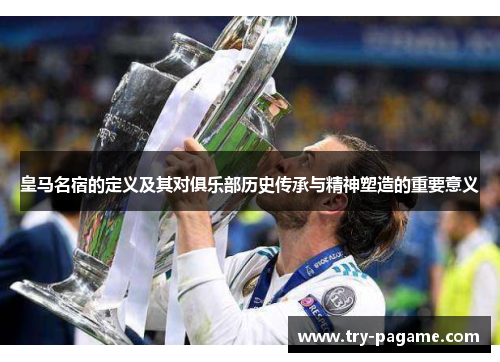 皇马名宿的定义及其对俱乐部历史传承与精神塑造的重要意义 皇马名宿的定义及其对俱乐部历史传承与精神塑造的重要意义