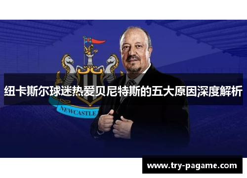 纽卡斯尔球迷热爱贝尼特斯的五大原因深度解析 纽卡斯尔球迷热爱贝尼特斯的五大原因深度解析