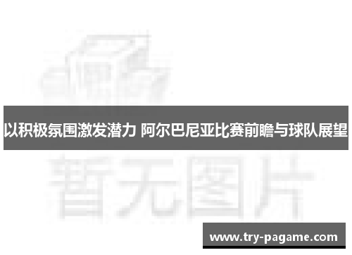 以积极氛围激发潜力 阿尔巴尼亚比赛前瞻与球队展望 以积极氛围激发潜力 阿尔巴尼亚比赛前瞻与球队展望