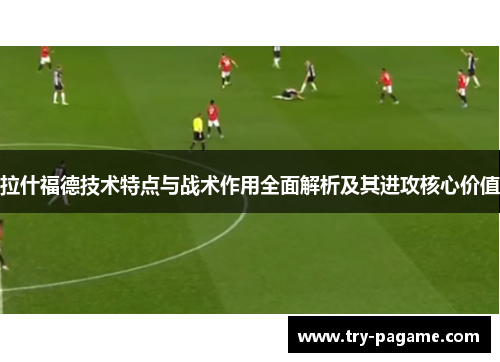 拉什福德技术特点与战术作用全面解析及其进攻核心价值 拉什福德技术特点与战术作用全面解析及其进攻核心价值