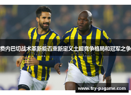 费内巴切战术革新能否重新定义土超竞争格局和冠军之争 费内巴切战术革新能否重新定义土超竞争格局和冠军之争