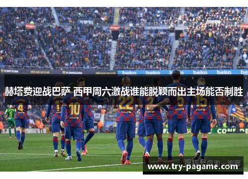 赫塔费迎战巴萨 西甲周六激战谁能脱颖而出主场能否制胜 赫塔费迎战巴萨 西甲周六激战谁能脱颖而出主场能否制胜