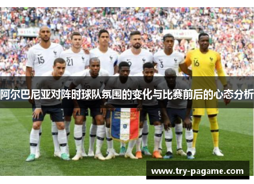 阿尔巴尼亚对阵时球队氛围的变化与比赛前后的心态分析