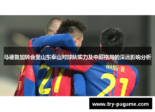 马德鲁加转会至山东泰山对球队实力及中超格局的深远影响分析