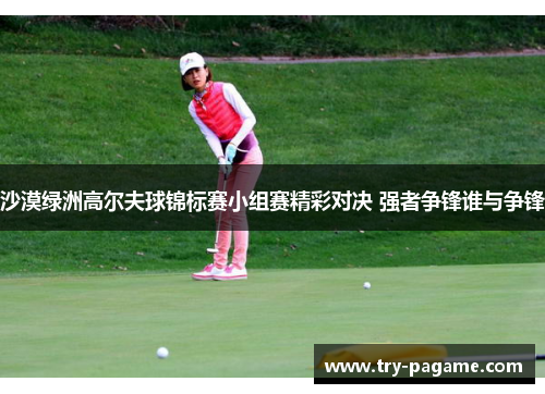 沙漠绿洲高尔夫球锦标赛小组赛精彩对决 强者争锋谁与争锋