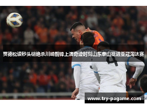 贾德松读秒头槌绝杀川崎前锋上演奇迹时刻山东泰山挺进亚冠淘汰赛